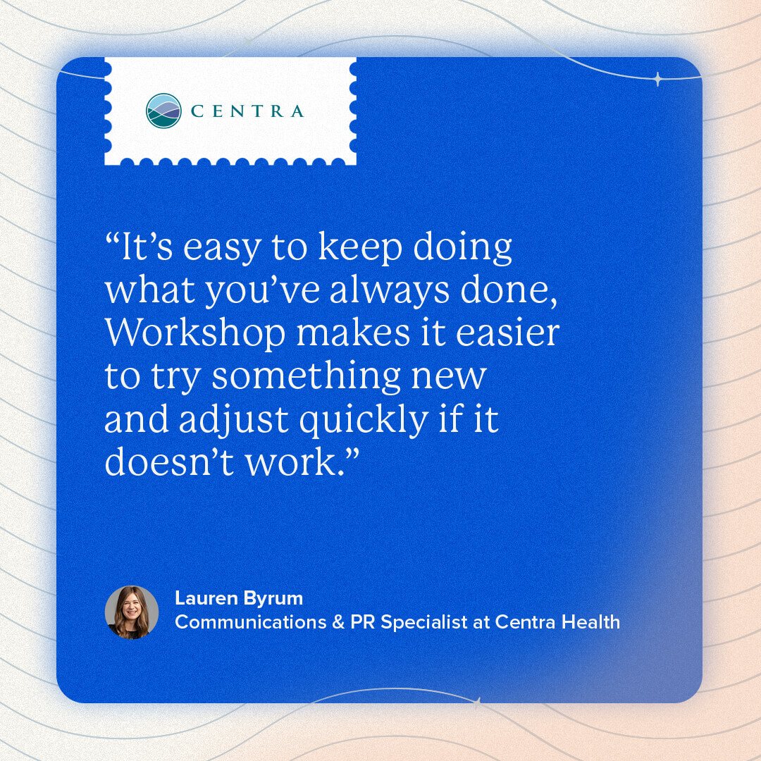 A quote from Lauren Byrum, Communications and Public Relations Specialist at Centra. “It’s easy to keep doing what you’ve always done, Workshop makes it easier to try something new and adjust quickly if it doesn’t work.”